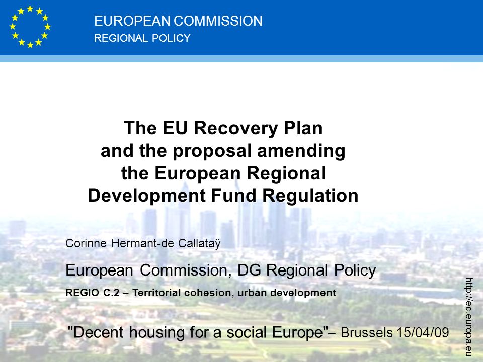 REGIONAL POLICY EUROPEAN COMMISSION   The EU Recovery Plan and the proposal amending the European Regional Development Fund Regulation Corinne Hermant-de Callataÿ European Commission, DG Regional Policy REGIO C.2 – Territorial cohesion, urban development Decent housing for a social Europe – Brussels 15/04/09