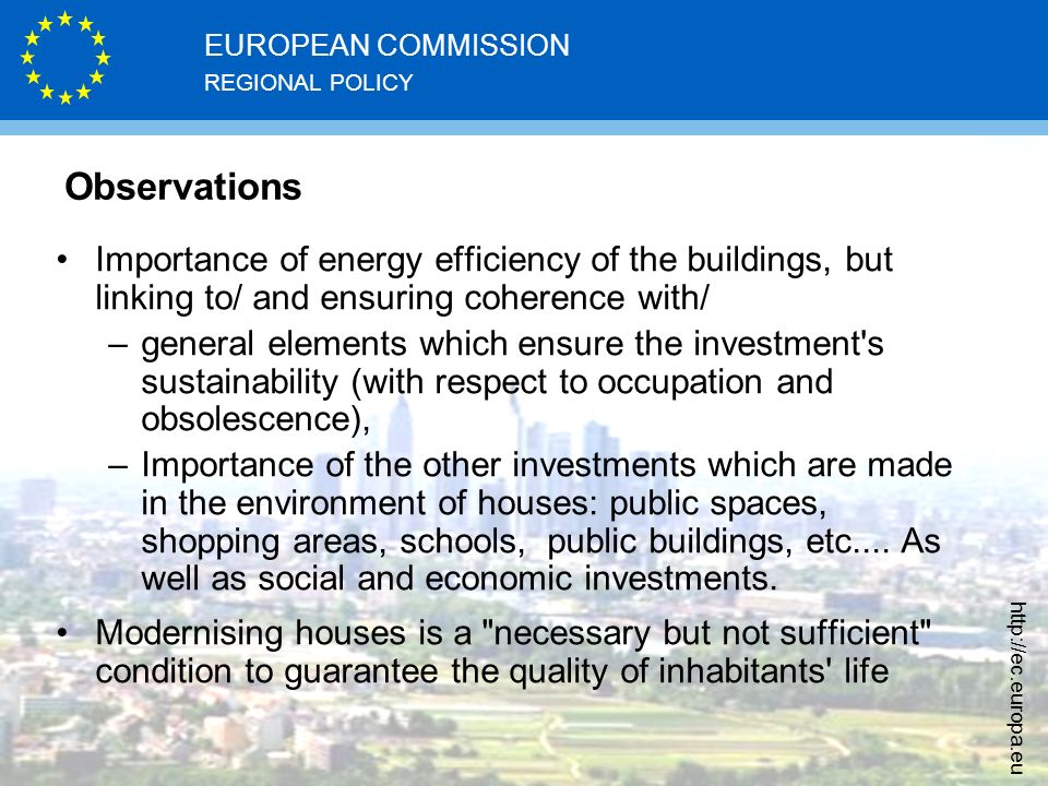 REGIONAL POLICY EUROPEAN COMMISSION   Observations Importance of energy efficiency of the buildings, but linking to/ and ensuring coherence with/ –general elements which ensure the investment s sustainability (with respect to occupation and obsolescence), –Importance of the other investments which are made in the environment of houses: public spaces, shopping areas, schools, public buildings, etc....