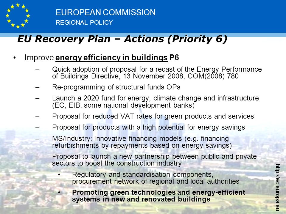 REGIONAL POLICY EUROPEAN COMMISSION   EU Recovery Plan – Actions (Priority 6) Improve energy efficiency in buildings P6 –Quick adoption of proposal for a recast of the Energy Performance of Buildings Directive, 13 November 2008, COM(2008) 780 –Re-programming of structural funds OPs –Launch a 2020 fund for energy, climate change and infrastructure (EC, EIB, some national development banks) –Proposal for reduced VAT rates for green products and services –Proposal for products with a high potential for energy savings –MS/Industry: Innovative financing models (e.g.