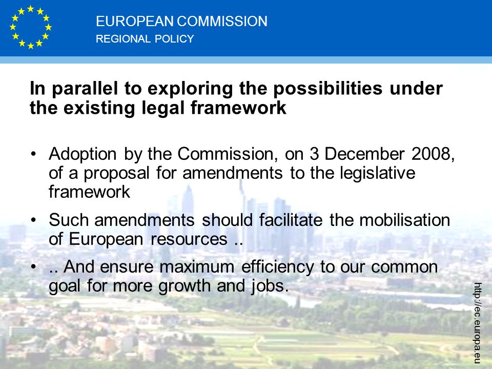 REGIONAL POLICY EUROPEAN COMMISSION   In parallel to exploring the possibilities under the existing legal framework Adoption by the Commission, on 3 December 2008, of a proposal for amendments to the legislative framework Such amendments should facilitate the mobilisation of European resources....