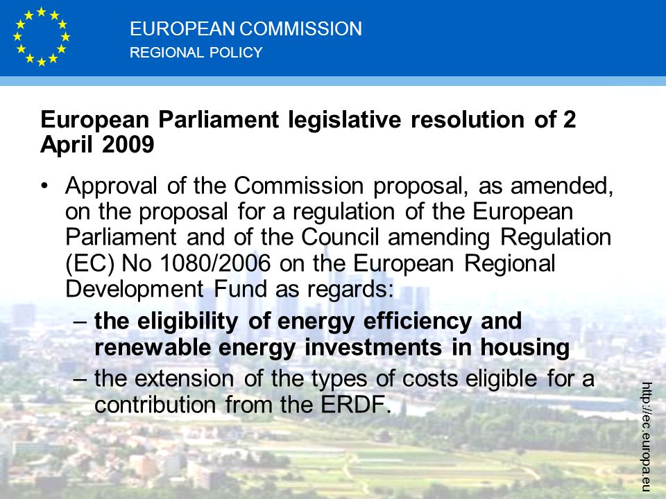 REGIONAL POLICY EUROPEAN COMMISSION   European Parliament legislative resolution of 2 April 2009 Approval of the Commission proposal, as amended, on the proposal for a regulation of the European Parliament and of the Council amending Regulation (EC) No 1080/2006 on the European Regional Development Fund as regards: –the eligibility of energy efficiency and renewable energy investments in housing –the extension of the types of costs eligible for a contribution from the ERDF.