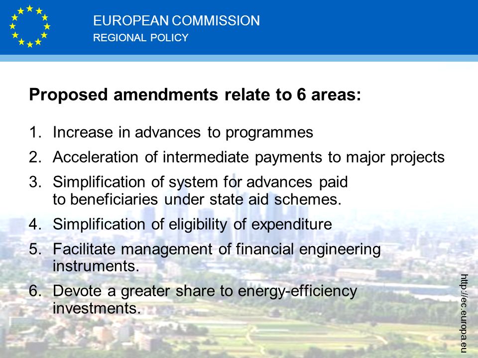 REGIONAL POLICY EUROPEAN COMMISSION   Proposed amendments relate to 6 areas: 1.Increase in advances to programmes 2.Acceleration of intermediate payments to major projects 3.Simplification of system for advances paid to beneficiaries under state aid schemes.