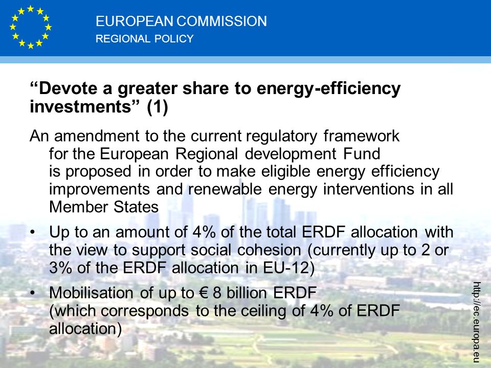 REGIONAL POLICY EUROPEAN COMMISSION   Devote a greater share to energy-efficiency investments (1) An amendment to the current regulatory framework for the European Regional development Fund is proposed in order to make eligible energy efficiency improvements and renewable energy interventions in all Member States Up to an amount of 4% of the total ERDF allocation with the view to support social cohesion (currently up to 2 or 3% of the ERDF allocation in EU-12) Mobilisation of up to € 8 billion ERDF (which corresponds to the ceiling of 4% of ERDF allocation)