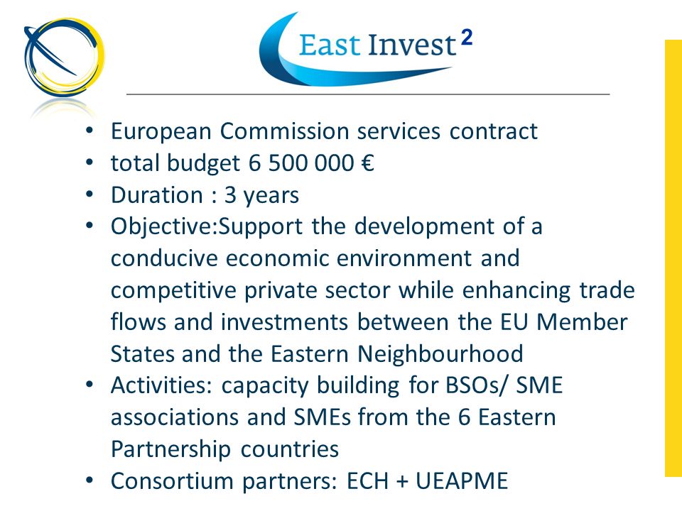 European Commission services contract total budget € Duration : 3 years Objective:Support the development of a conducive economic environment and competitive private sector while enhancing trade flows and investments between the EU Member States and the Eastern Neighbourhood Activities: capacity building for BSOs/ SME associations and SMEs from the 6 Eastern Partnership countries Consortium partners: ECH + UEAPME 2