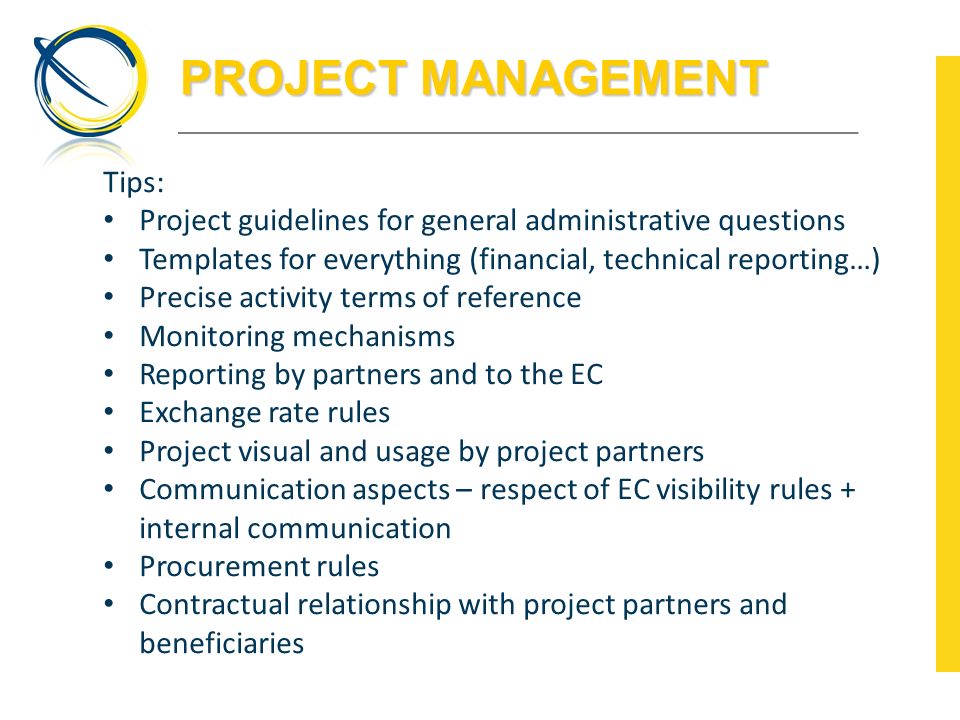 PROJECT MANAGEMENT Tips: Project guidelines for general administrative questions Templates for everything (financial, technical reporting…) Precise activity terms of reference Monitoring mechanisms Reporting by partners and to the EC Exchange rate rules Project visual and usage by project partners Communication aspects – respect of EC visibility rules + internal communication Procurement rules Contractual relationship with project partners and beneficiaries