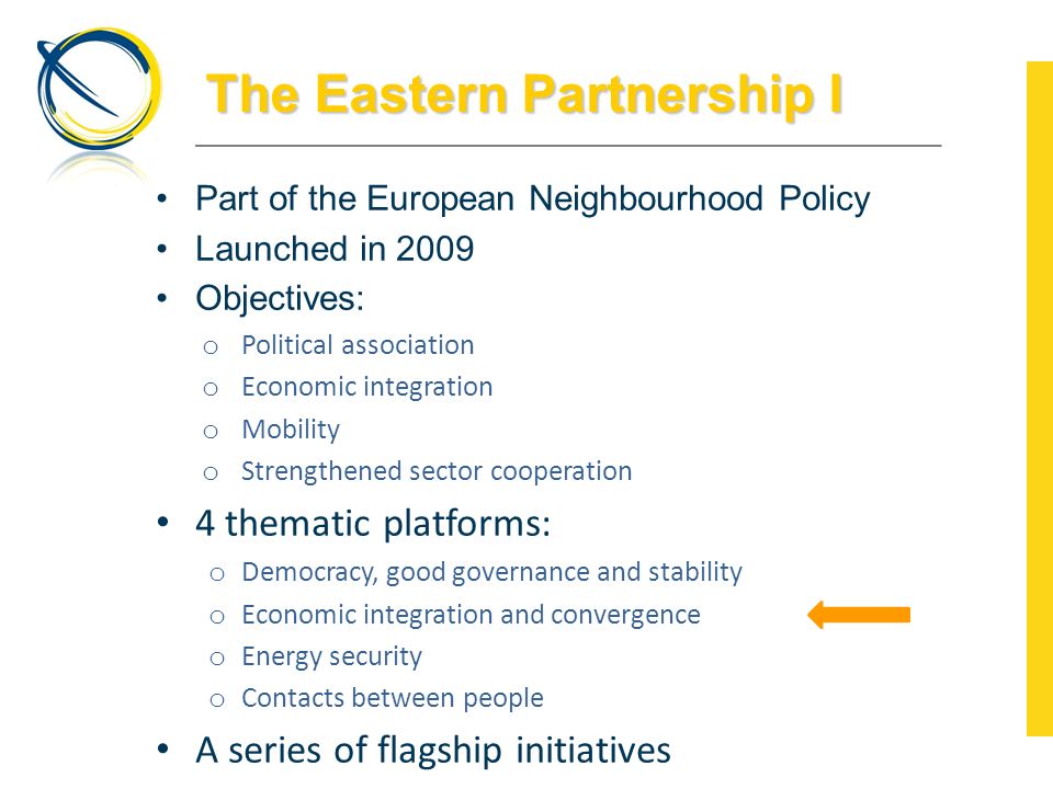 The Eastern Partnership I Part of the European Neighbourhood Policy Launched in 2009 Objectives: o Political association o Economic integration o Mobility o Strengthened sector cooperation 4 thematic platforms: o Democracy, good governance and stability o Economic integration and convergence o Energy security o Contacts between people A series of flagship initiatives