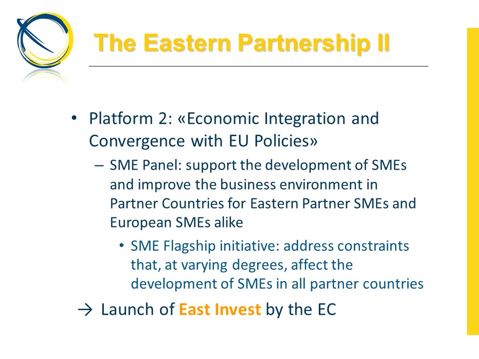The Eastern Partnership II Platform 2: «Economic Integration and Convergence with EU Policies» – SME Panel: support the development of SMEs and improve the business environment in Partner Countries for Eastern Partner SMEs and European SMEs alike SME Flagship initiative: address constraints that, at varying degrees, affect the development of SMEs in all partner countries →Launch of East Invest by the EC