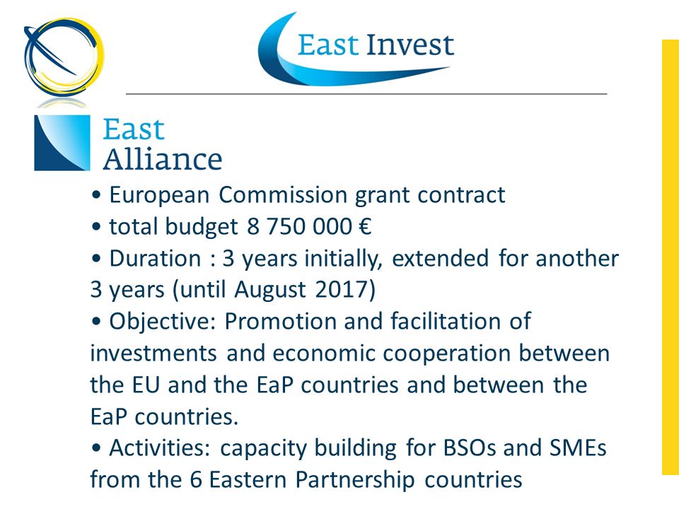 European Commission grant contract total budget € Duration : 3 years initially, extended for another 3 years (until August 2017) Objective: Promotion and facilitation of investments and economic cooperation between the EU and the EaP countries and between the EaP countries.