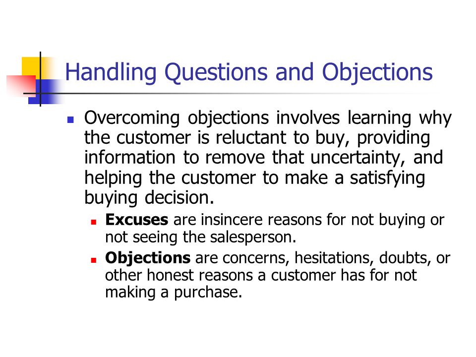 Handling Questions and Objections Overcoming objections involves learning why the customer is reluctant to buy, providing information to remove that uncertainty, and helping the customer to make a satisfying buying decision.