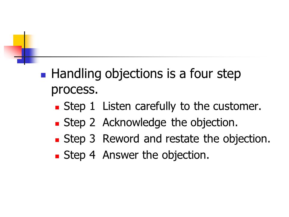 Handling objections is a four step process. Step 1 Listen carefully to the customer.