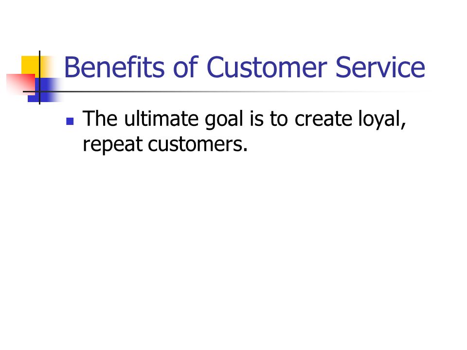 Benefits of Customer Service The ultimate goal is to create loyal, repeat customers.