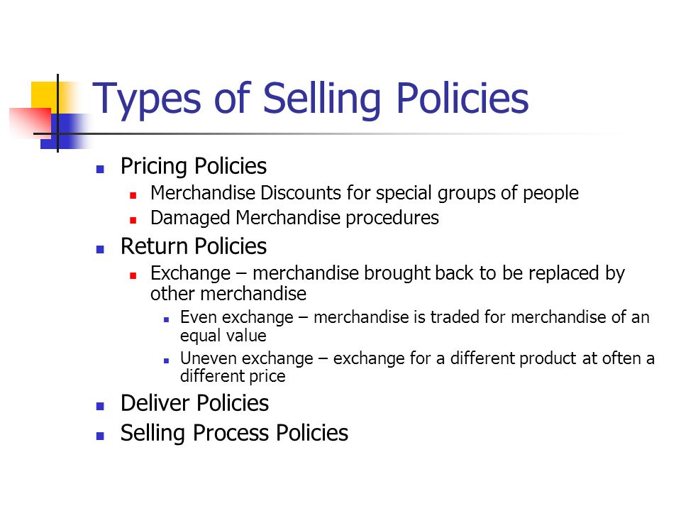 Types of Selling Policies Pricing Policies Merchandise Discounts for special groups of people Damaged Merchandise procedures Return Policies Exchange – merchandise brought back to be replaced by other merchandise Even exchange – merchandise is traded for merchandise of an equal value Uneven exchange – exchange for a different product at often a different price Deliver Policies Selling Process Policies