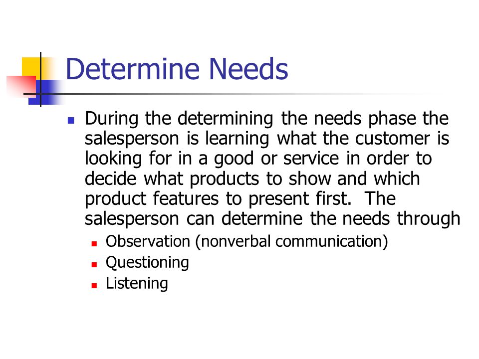 Determine Needs During the determining the needs phase the salesperson is learning what the customer is looking for in a good or service in order to decide what products to show and which product features to present first.