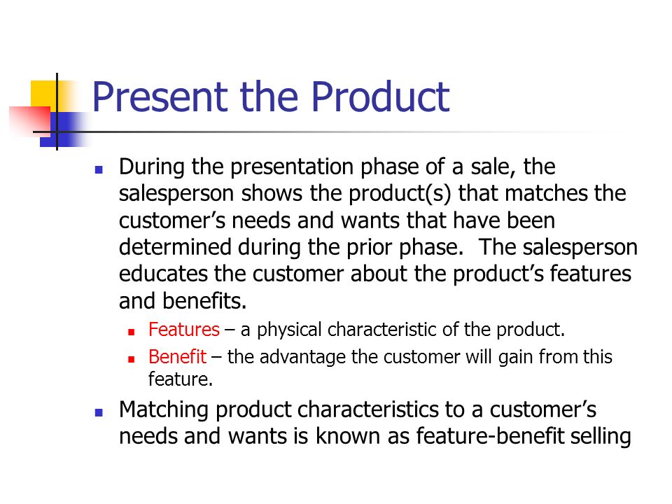 Present the Product During the presentation phase of a sale, the salesperson shows the product(s) that matches the customer’s needs and wants that have been determined during the prior phase.