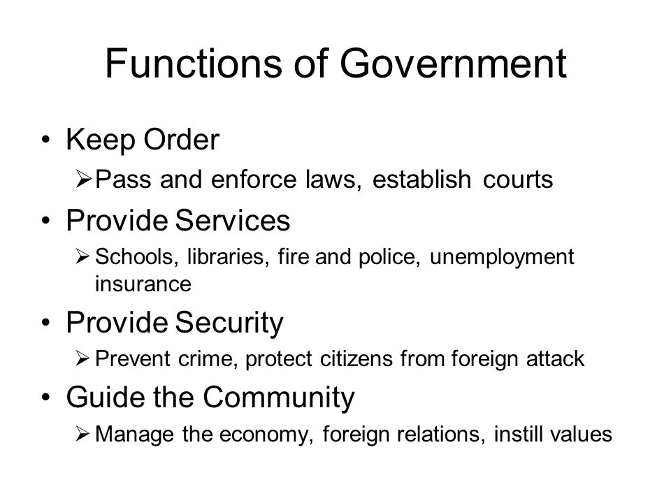 Functions of Government Keep Order  Pass and enforce laws, establish courts Provide Services  Schools, libraries, fire and police, unemployment insurance Provide Security  Prevent crime, protect citizens from foreign attack Guide the Community  Manage the economy, foreign relations, instill values