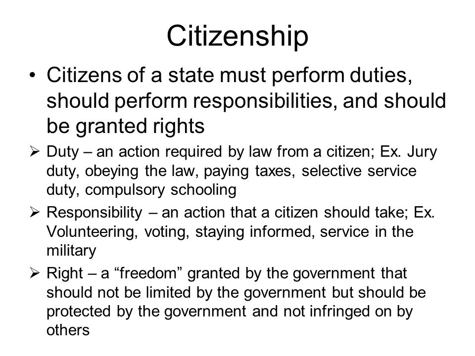 Citizenship Citizens of a state must perform duties, should perform responsibilities, and should be granted rights  Duty – an action required by law from a citizen; Ex.
