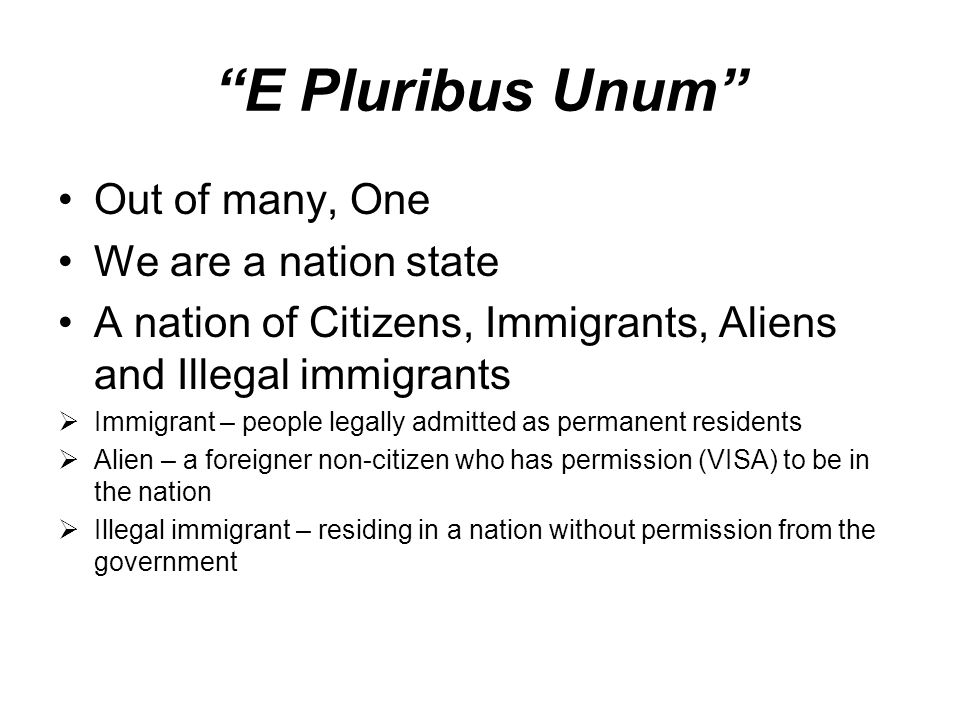 E Pluribus Unum Out of many, One We are a nation state A nation of Citizens, Immigrants, Aliens and Illegal immigrants  Immigrant – people legally admitted as permanent residents  Alien – a foreigner non-citizen who has permission (VISA) to be in the nation  Illegal immigrant – residing in a nation without permission from the government
