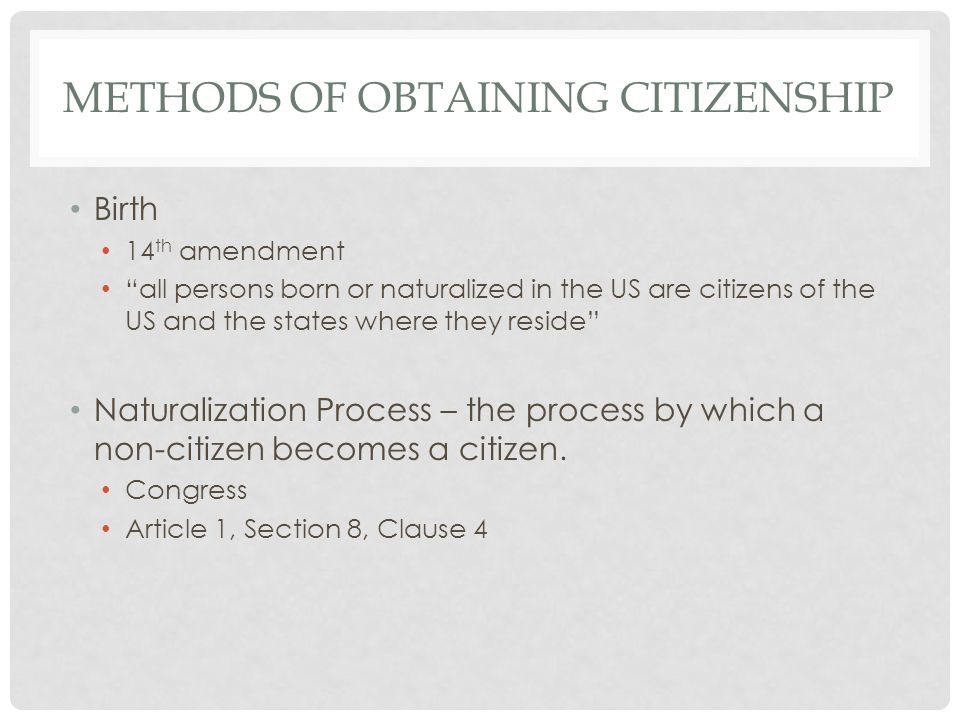 METHODS OF OBTAINING CITIZENSHIP Birth 14 th amendment all persons born or naturalized in the US are citizens of the US and the states where they reside Naturalization Process – the process by which a non-citizen becomes a citizen.