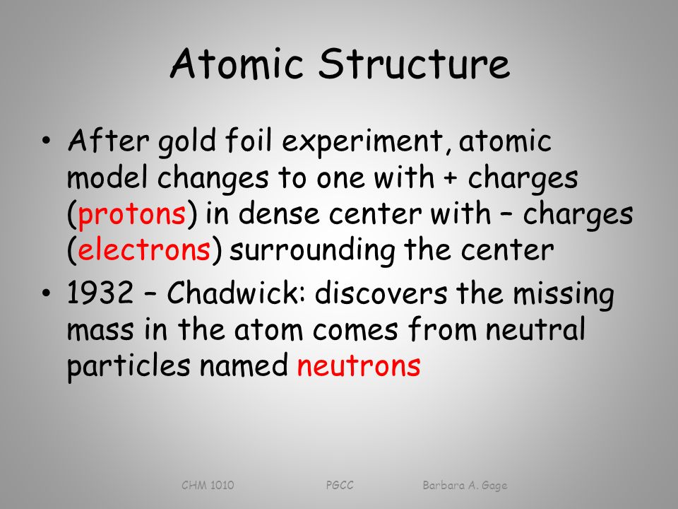 Atomic Structure After gold foil experiment, atomic model changes to one with + charges (protons) in dense center with – charges (electrons) surrounding the center 1932 – Chadwick: discovers the missing mass in the atom comes from neutral particles named neutrons CHM 1010 PGCC Barbara A.