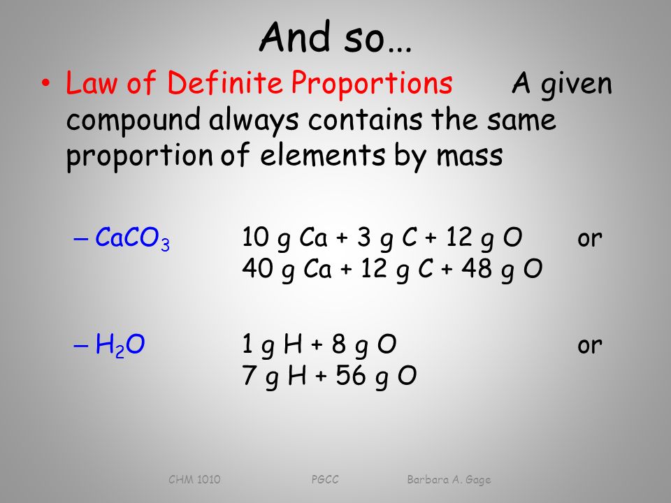 And so… Law of Definite ProportionsA given compound always contains the same proportion of elements by mass – CaCO 3 10 g Ca + 3 g C + 12 g Oor 40 g Ca + 12 g C + 48 g O – H 2 O1 g H + 8 g Oor 7 g H + 56 g O CHM 1010 PGCC Barbara A.