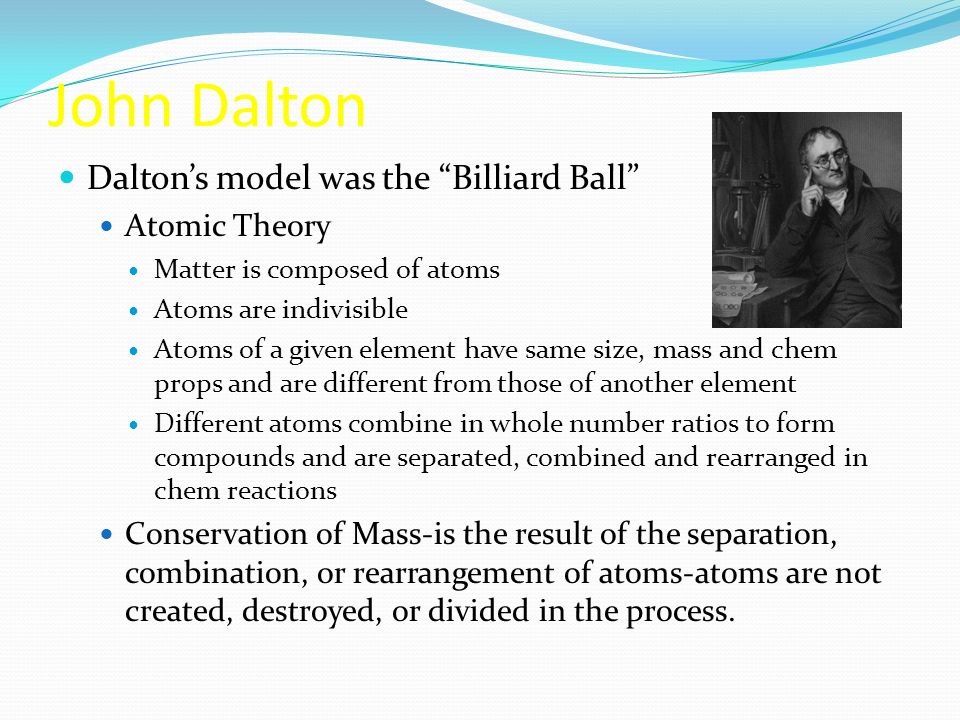 John Dalton Dalton’s model was the Billiard Ball Atomic Theory Matter is composed of atoms Atoms are indivisible Atoms of a given element have same size, mass and chem props and are different from those of another element Different atoms combine in whole number ratios to form compounds and are separated, combined and rearranged in chem reactions Conservation of Mass-is the result of the separation, combination, or rearrangement of atoms-atoms are not created, destroyed, or divided in the process.