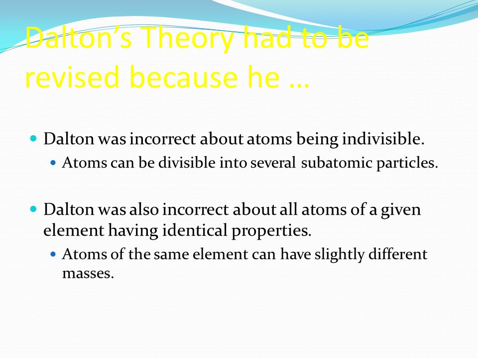 Dalton’s Theory had to be revised because he … Dalton was incorrect about atoms being indivisible.