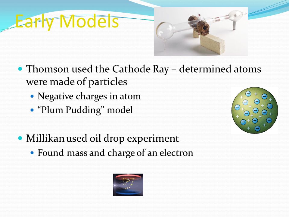 Early Models Thomson used the Cathode Ray – determined atoms were made of particles Negative charges in atom Plum Pudding model Millikan used oil drop experiment Found mass and charge of an electron