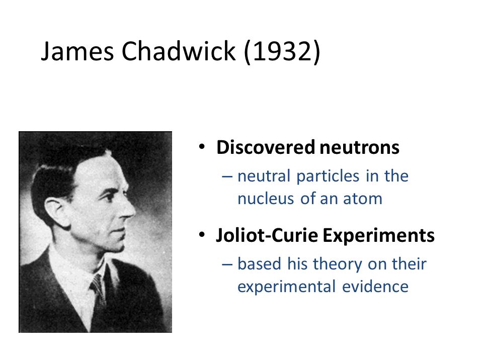 James Chadwick (1932) Discovered neutrons – neutral particles in the nucleus of an atom Joliot-Curie Experiments – based his theory on their experimental evidence