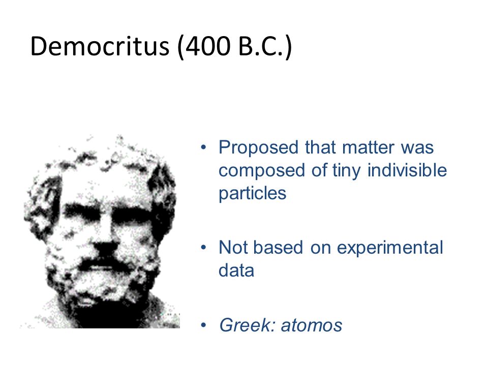 Democritus (400 B.C.) Proposed that matter was composed of tiny indivisible particles Not based on experimental data Greek: atomos