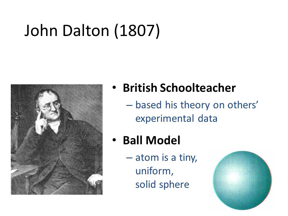 John Dalton (1807) British Schoolteacher – based his theory on others’ experimental data Ball Model – atom is a tiny, uniform, solid sphere