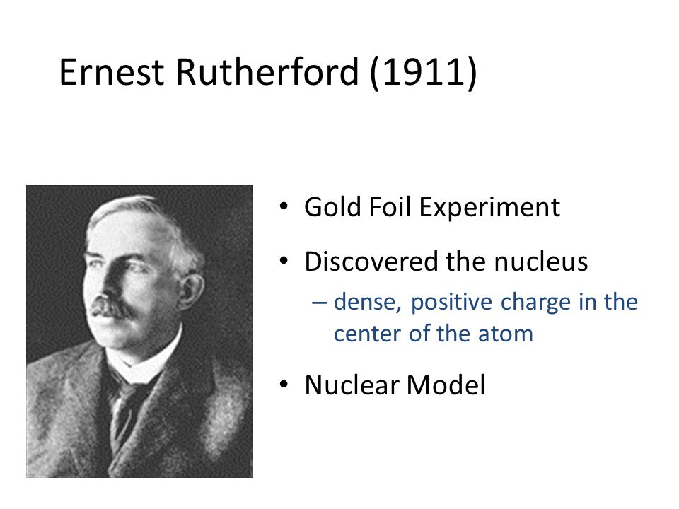 Ernest Rutherford (1911) Gold Foil Experiment Discovered the nucleus – dense, positive charge in the center of the atom Nuclear Model