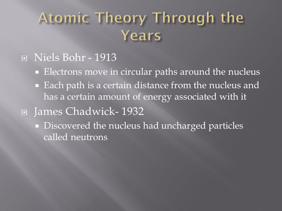  Niels Bohr  Electrons move in circular paths around the nucleus  Each path is a certain distance from the nucleus and has a certain amount of energy associated with it  James Chadwick  Discovered the nucleus had uncharged particles called neutrons