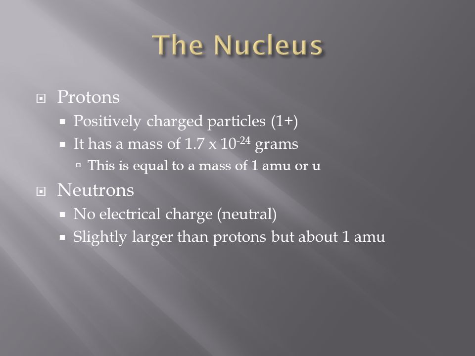  Protons  Positively charged particles (1+)  It has a mass of 1.7 x grams  This is equal to a mass of 1 amu or u  Neutrons  No electrical charge (neutral)  Slightly larger than protons but about 1 amu