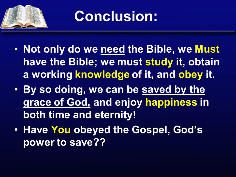 Conclusion: Not only do we need the Bible, we Must have the Bible; we must study it, obtain a working knowledge of it, and obey it.