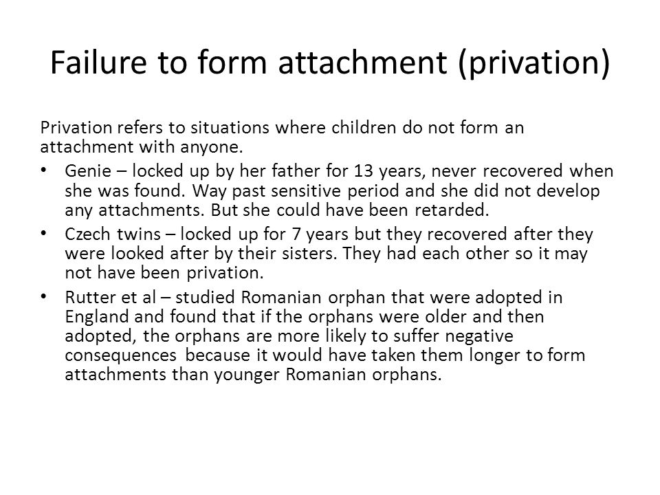 Failure to form attachment (privation) Privation refers to situations where children do not form an attachment with anyone.