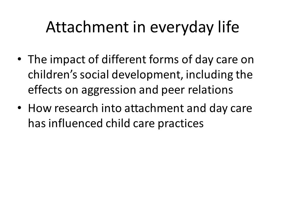 Attachment in everyday life The impact of different forms of day care on children’s social development, including the effects on aggression and peer relations How research into attachment and day care has influenced child care practices