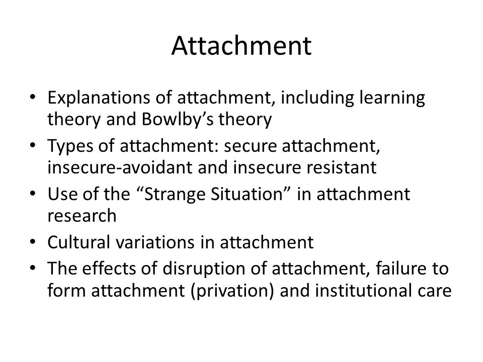 Attachment Explanations of attachment, including learning theory and Bowlby’s theory Types of attachment: secure attachment, insecure-avoidant and insecure resistant Use of the Strange Situation in attachment research Cultural variations in attachment The effects of disruption of attachment, failure to form attachment (privation) and institutional care