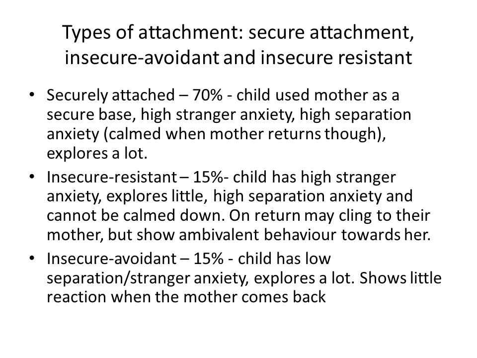 Types of attachment: secure attachment, insecure-avoidant and insecure resistant Securely attached – 70% - child used mother as a secure base, high stranger anxiety, high separation anxiety (calmed when mother returns though), explores a lot.