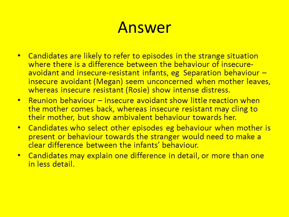 Answer Candidates are likely to refer to episodes in the strange situation where there is a difference between the behaviour of insecure- avoidant and insecure-resistant infants, eg Separation behaviour – insecure avoidant (Megan) seem unconcerned when mother leaves, whereas insecure resistant (Rosie) show intense distress.