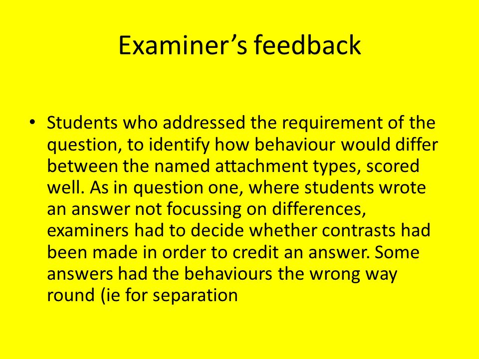 Examiner’s feedback Students who addressed the requirement of the question, to identify how behaviour would differ between the named attachment types, scored well.