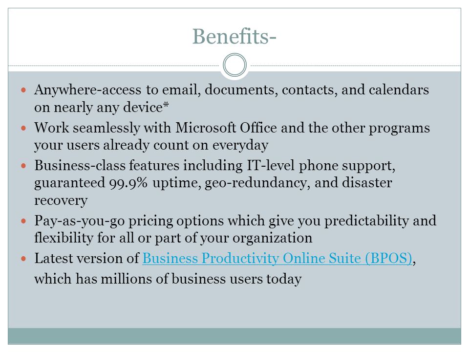 Benefits- Anywhere-access to  , documents, contacts, and calendars on nearly any device* Work seamlessly with Microsoft Office and the other programs your users already count on everyday Business-class features including IT-level phone support, guaranteed 99.9% uptime, geo-redundancy, and disaster recovery Pay-as-you-go pricing options which give you predictability and flexibility for all or part of your organization Latest version of Business Productivity Online Suite (BPOS), which has millions of business users todayBusiness Productivity Online Suite (BPOS)