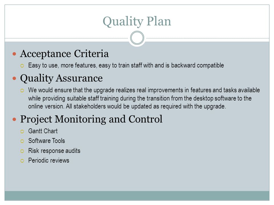 Quality Plan Acceptance Criteria  Easy to use, more features, easy to train staff with and is backward compatible Quality Assurance  We would ensure that the upgrade realizes real improvements in features and tasks available while providing suitable staff training during the transition from the desktop software to the online version.