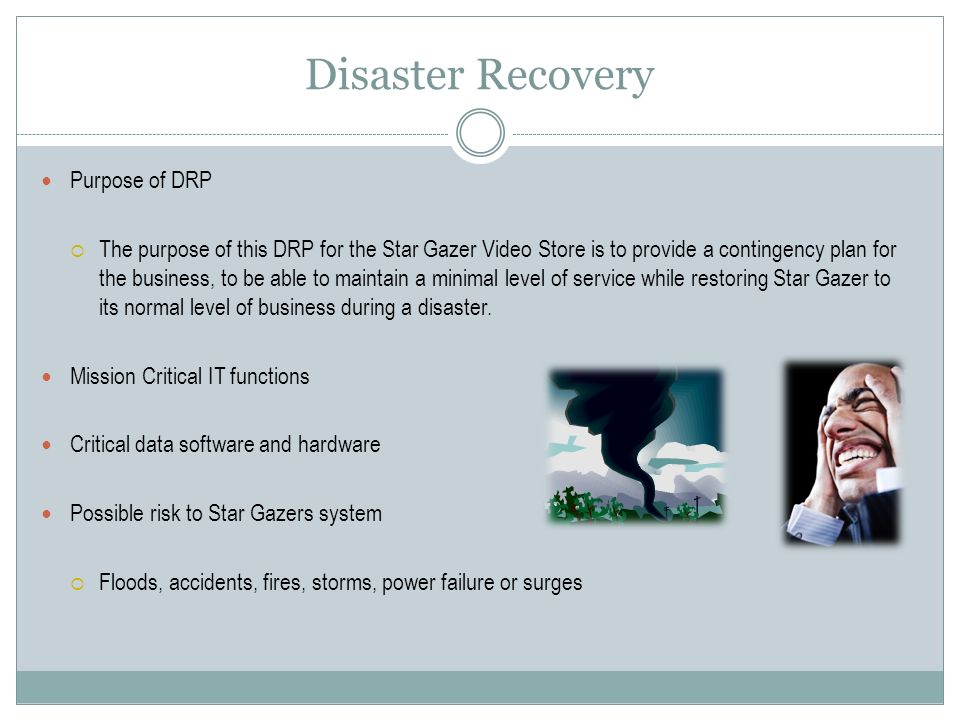 Disaster Recovery Purpose of DRP  The purpose of this DRP for the Star Gazer Video Store is to provide a contingency plan for the business, to be able to maintain a minimal level of service while restoring Star Gazer to its normal level of business during a disaster.