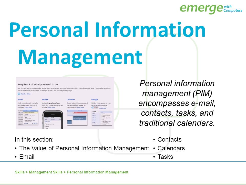 In this section:Contacts The Value of Personal Information ManagementCalendars  Tasks Personal Information Management Personal information management (PIM) encompasses  , contacts, tasks, and traditional calendars.
