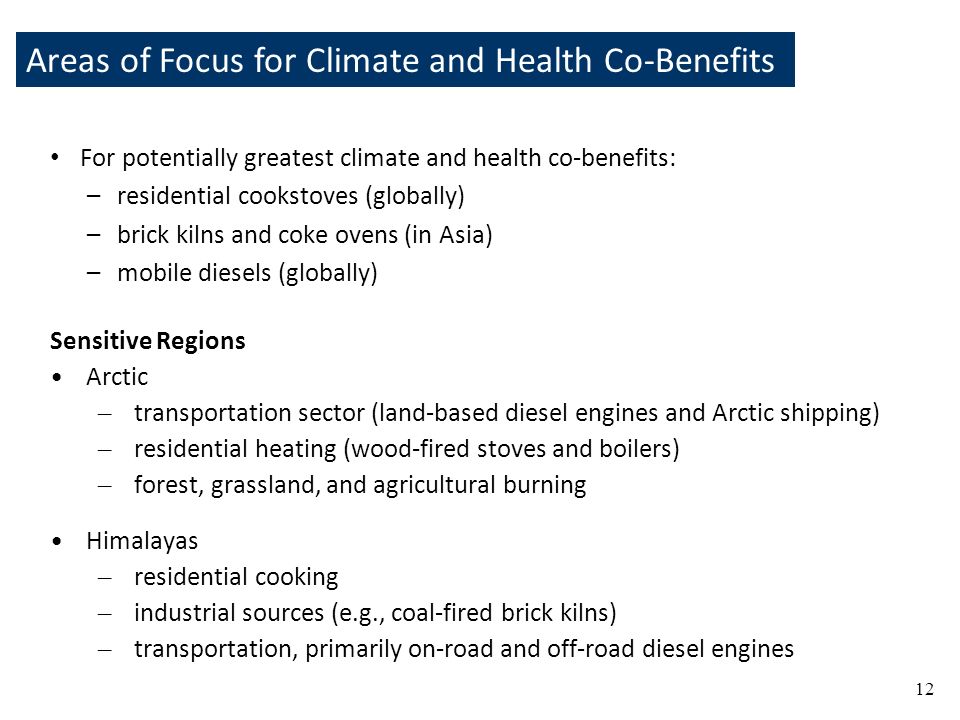 Areas of Focus for Climate and Health Co-Benefits 12 For potentially greatest climate and health co-benefits: –residential cookstoves (globally) –brick kilns and coke ovens (in Asia) –mobile diesels (globally) Sensitive Regions Arctic – transportation sector (land-based diesel engines and Arctic shipping) – residential heating (wood-fired stoves and boilers) – forest, grassland, and agricultural burning Himalayas – residential cooking – industrial sources (e.g., coal-fired brick kilns) – transportation, primarily on-road and off-road diesel engines