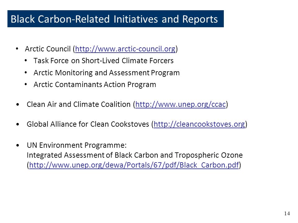 Black Carbon-Related Initiatives and Reports 14 Arctic Council (  Task Force on Short-Lived Climate Forcers Arctic Monitoring and Assessment Program Arctic Contaminants Action Program Clean Air and Climate Coalition (  Global Alliance for Clean Cookstoves (  UN Environment Programme: Integrated Assessment of Black Carbon and Tropospheric Ozone (