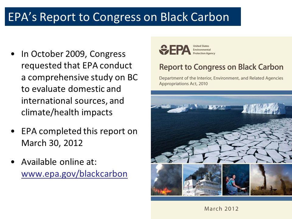 EPA’s Report to Congress on Black Carbon 3 In October 2009, Congress requested that EPA conduct a comprehensive study on BC to evaluate domestic and international sources, and climate/health impacts EPA completed this report on March 30, 2012 Available online at: