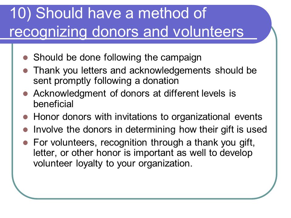 10) Should have a method of recognizing donors and volunteers Should be done following the campaign Thank you letters and acknowledgements should be sent promptly following a donation Acknowledgment of donors at different levels is beneficial Honor donors with invitations to organizational events Involve the donors in determining how their gift is used For volunteers, recognition through a thank you gift, letter, or other honor is important as well to develop volunteer loyalty to your organization.