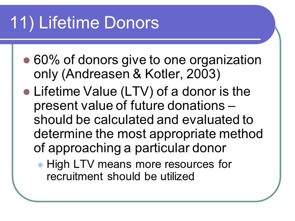 11) Lifetime Donors 60% of donors give to one organization only (Andreasen & Kotler, 2003) Lifetime Value (LTV) of a donor is the present value of future donations – should be calculated and evaluated to determine the most appropriate method of approaching a particular donor High LTV means more resources for recruitment should be utilized