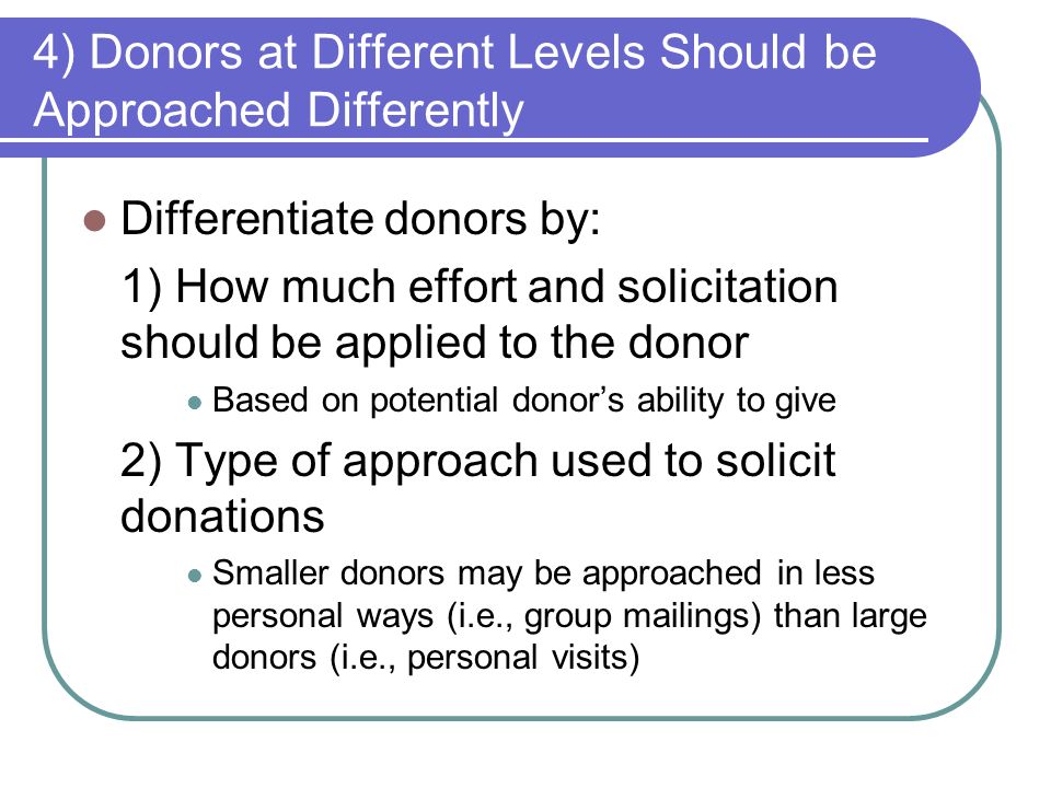 4) Donors at Different Levels Should be Approached Differently Differentiate donors by: 1) How much effort and solicitation should be applied to the donor Based on potential donor’s ability to give 2) Type of approach used to solicit donations Smaller donors may be approached in less personal ways (i.e., group mailings) than large donors (i.e., personal visits)